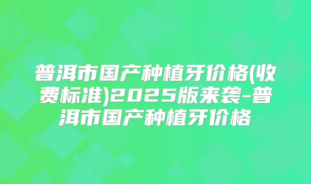 普洱市国产种植牙价格(收费标准)2025版来袭-普洱市国产种植牙价格