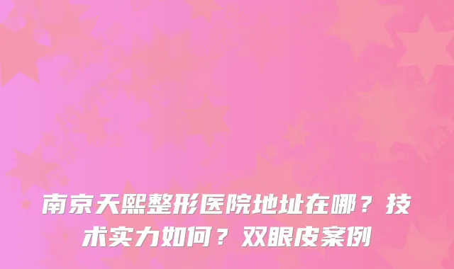 南京天熙整形医院地址在哪？技术实力如何？双眼皮案例