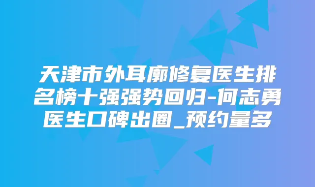 天津市外耳廓修复医生排名榜十强强势回归-何志勇医生口碑出圈_预约量多