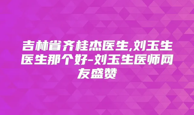 吉林省齐桂杰医生,刘玉生医生那个好-刘玉生医师网友盛赞