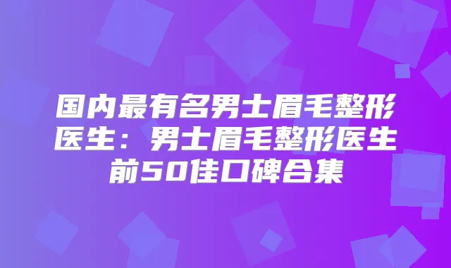 国内有名男士眉毛整形医生:男士眉毛整形医生前50佳口碑合集