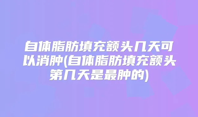 自体脂肪填充额头几天可以消肿(自体脂肪填充额头第几天是肿的)