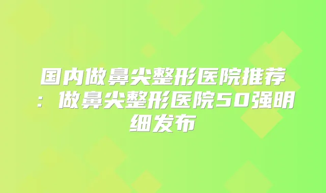 国内做鼻尖整形医院推荐：做鼻尖整形医院50强明细发布