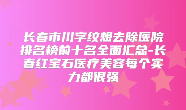 长春市川字纹想去除医院排名榜前十名全面汇总-长春红宝石医疗美容每个实力都很强