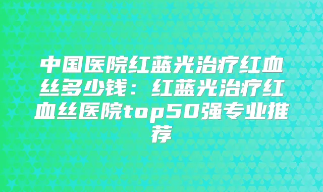 中国医院红蓝光红血丝多少钱：红蓝光红血丝医院top50强专业推荐
