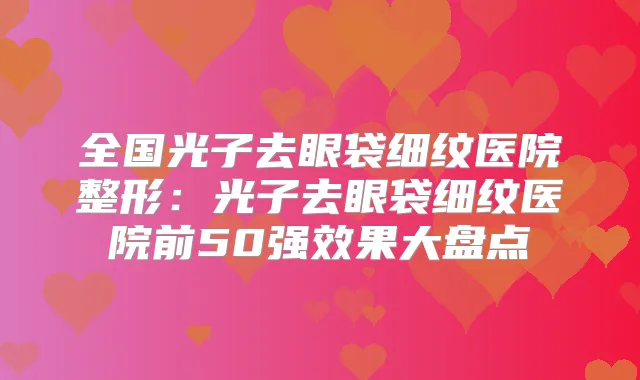 全国光子去眼袋细纹医院整形：光子去眼袋细纹医院前50果大盘点