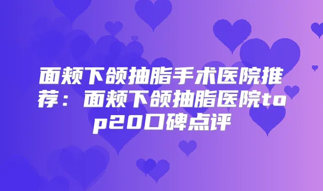 面颊下颌抽脂手术医院推荐:面颊下颌抽脂医院top20口碑点评