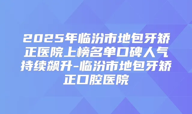 2025年临汾市地包牙矫正医院上榜名单口碑人气持续飙升-临汾市地包牙矫正口腔医院
