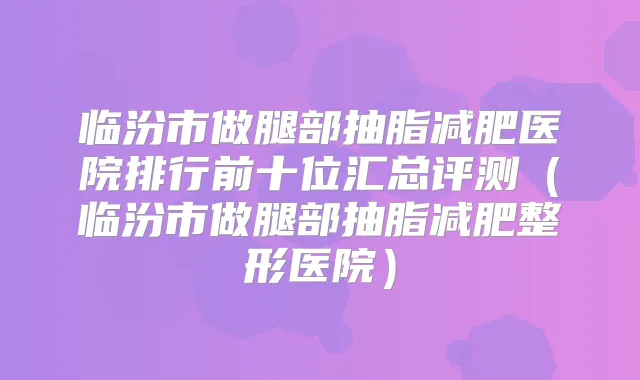 临汾市做腿部抽脂减肥医院排行前十位汇总评测(临汾市做腿部抽脂减肥整形医院)