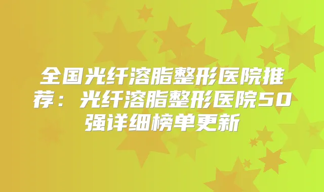 全国光纤溶脂整形医院推荐:光纤溶脂整形医院50强详细榜单更新