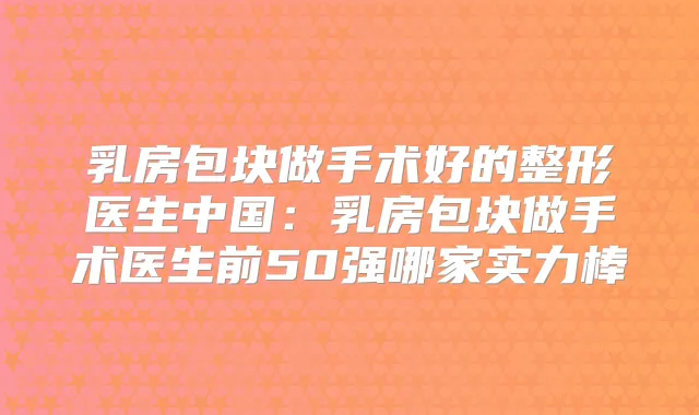 乳房包块做手术好的整形医生中国:乳房包块做手术医生前50强哪家实力棒