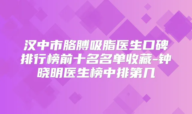 汉中市胳膊吸脂医生口碑排行榜前十名名单收藏-钟晓明医生榜中排第几