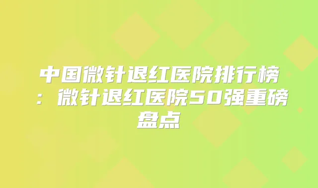 中国微针退红医院排行榜：微针退红医院50强重磅盘点