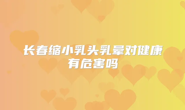 长春缩小乳头乳晕对健康有危害吗