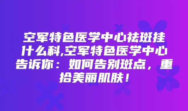 空军特色医学中心祛斑挂什么科,空军特色医学中心告诉你：如何告别斑点，重拾美丽肌肤！