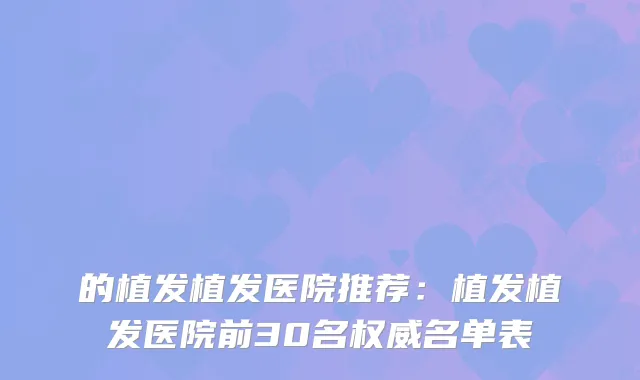 的植发植发医院推荐:植发植发医院前30名名单表