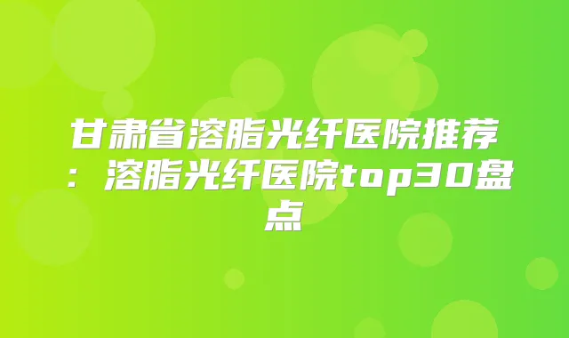甘肃省溶脂光纤医院推荐:溶脂光纤医院top30盘点