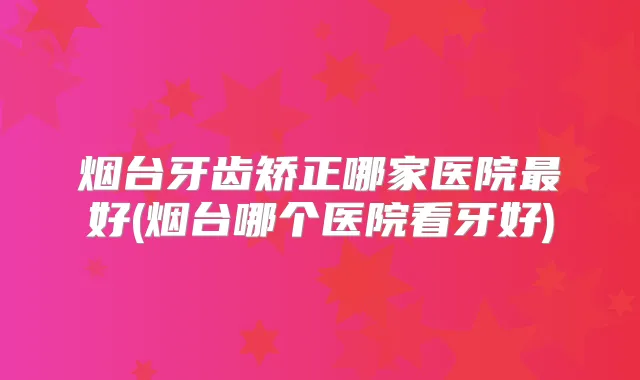 烟台牙齿矫正哪家医院好(烟台哪个医院看牙好)