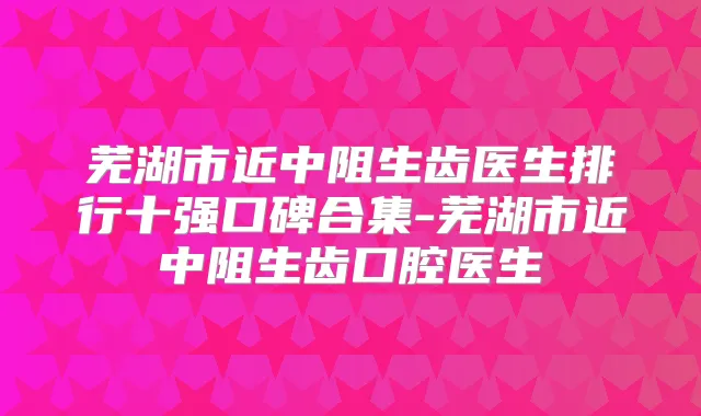 芜湖市近中阻生齿医生排行十强口碑合集-芜湖市近中阻生齿口腔医生