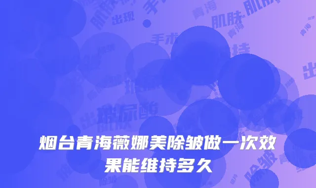 烟台青海薇娜美除皱做一次效果能维持多久