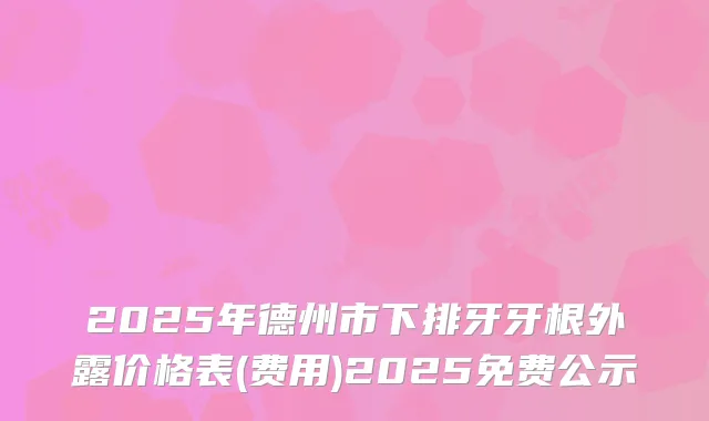 2025年德州市下排牙牙根外露价格表(费用)2025免费公示