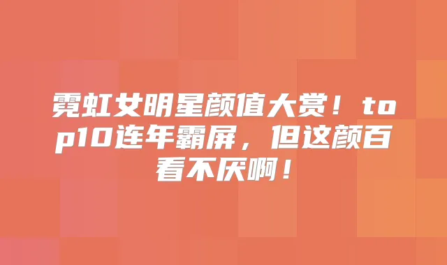 霓虹女明星颜值大赏！top10连年霸屏，但这颜百看不厌啊！