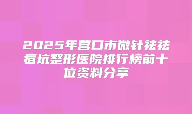 2025年营口市微针祛祛痘坑整形医院排行榜前十位资料分享