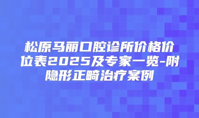 松原马丽口腔诊所价格价位表2025及专家一览-附隐形正畸案例