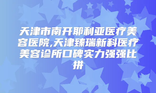 天津市南开耶利亚医疗美容医院,天津臻瑞新科医疗美容诊所口碑实力强强比拼