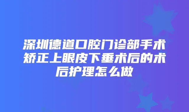 深圳德道口腔门诊部手术矫正上眼皮下垂术后的术后护理怎么做
