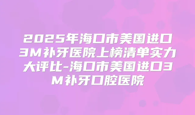2025年海口市美国进口3M补牙医院上榜清单实力大评比-海口市美国进口3M补牙口腔医院