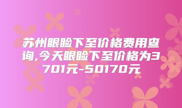 苏州眼睑下至价格费用查询,今天眼睑下至价格为3701元-50170元