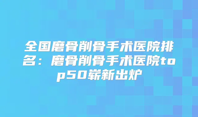 全国磨骨削骨手术医院排名：磨骨削骨手术医院top50崭新出炉