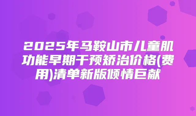 2025年马鞍山市儿童肌功能早期干预矫治价格(费用)清单新版倾情巨献