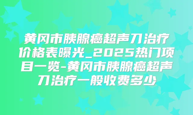 黄冈市胰腺癌超声刀价格表曝光_2025热门项目一览-黄冈市胰腺癌超声刀一般收费多少