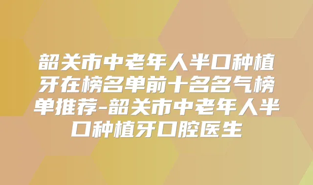 韶关市中老年人半口种植牙在榜名单前十名名气榜单推荐-韶关市中老年人半口种植牙口腔医生