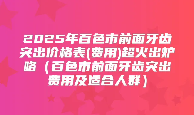 2025年百色市前面牙齿突出价格表(费用)超火出炉咯(百色市前面牙齿突出费用及适合人群)