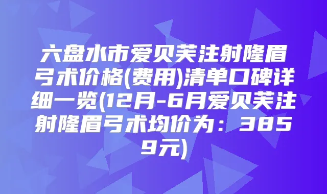 六盘水市爱贝芙注射隆眉弓术价格(费用)清单口碑详细一览(12月-6月爱贝芙注射隆眉弓术均价为：3859元)