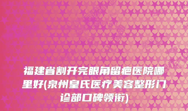 福建省割开完眼角留疤医院哪里好(泉州皇氏医疗美容整形门诊部口碑领衔)