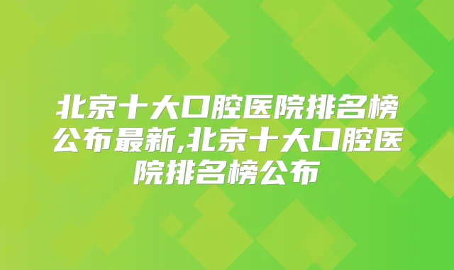 北京十大口腔医院排名榜公布新,北京十大口腔医院排名榜公布