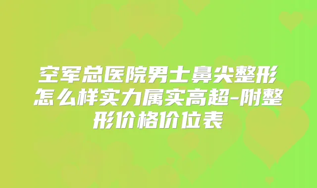 空军总医院男士鼻尖整形怎么样实力属实高超-附整形价格价位表