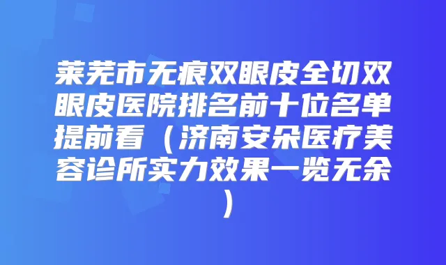 莱芜市无痕双眼皮全切双眼皮医院排名前十位名单提前看(济南安朵医疗美容诊所实力效果一览无余)