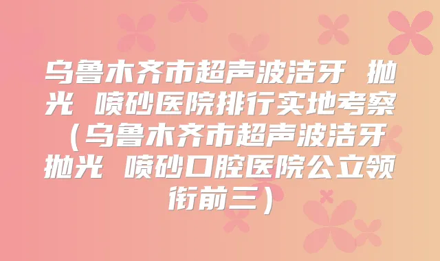 乌鲁木齐市超声波洁牙 抛光 喷砂医院排行实地考察(乌鲁木齐市超声波洁牙 抛光 喷砂口腔医院公立领衔前三)