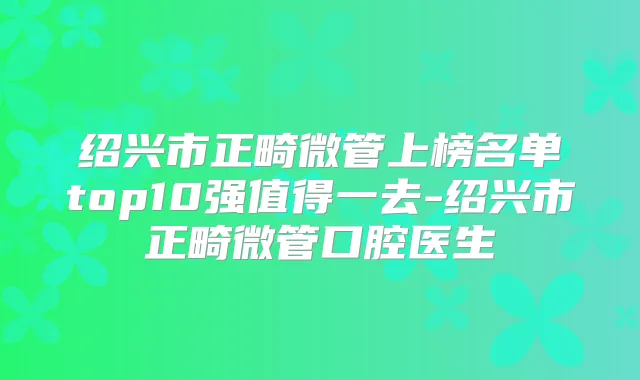 绍兴市正畸微管上榜名单top10强值得一去-绍兴市正畸微管口腔医生