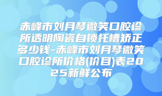 赤峰市刘月琴微笑口腔诊所透明陶瓷自锁托槽矫正多少钱-赤峰市刘月琴微笑口腔诊所价格(价目)表2025新鲜公布