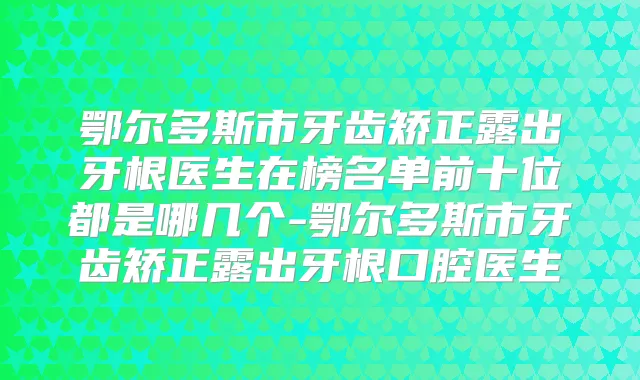 鄂尔多斯市牙齿矫正露出牙根医生在榜名单前十位都是哪几个-鄂尔多斯市牙齿矫正露出牙根口腔医生