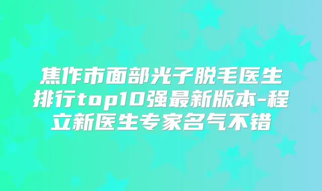 焦作市面部光子脱毛医生排行top10强新版本-程立新医生专家名气不错