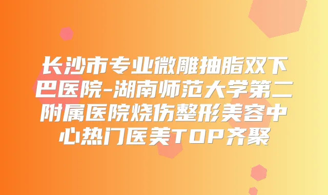 长沙市专业微雕抽脂双下巴医院-湖南师范大学第二附属医院烧伤整形美容中心热门医美TOP齐聚