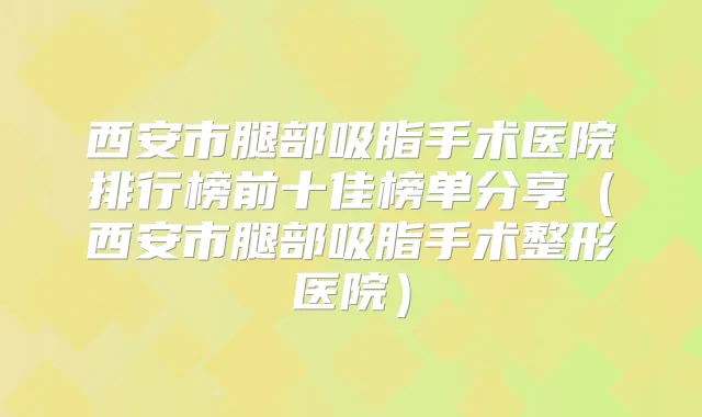 西安市腿部吸脂手术医院排行榜前十佳榜单分享（西安市腿部吸脂手术整形医院）