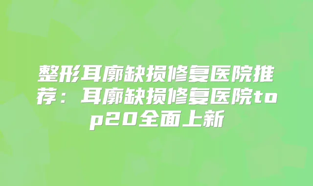 整形耳廓缺损修复医院推荐:耳廓缺损修复医院top20全面上新